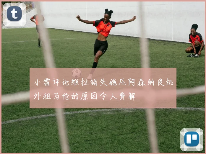 小雷评论维拉错失施压阿森纳良机外租马伦的原因令人费解