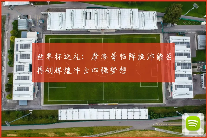 世界杯巡礼：摩洛哥临阵换帅能否再创辉煌冲击四强梦想