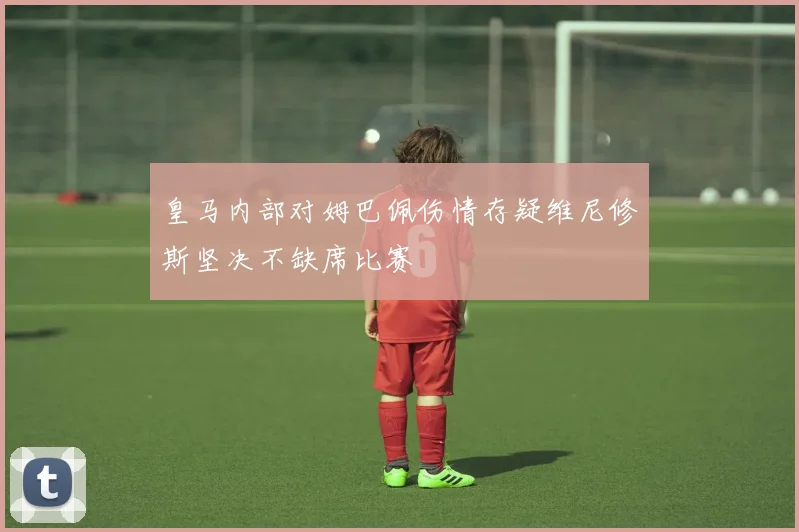 皇马内部对姆巴佩伤情存疑维尼修斯坚决不缺席比赛