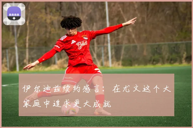 伊尔迪兹续约感言：在尤文这个大家庭中追求更大成就