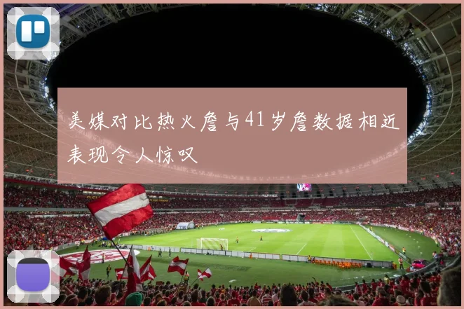 美媒对比热火詹与41岁詹数据相近表现令人惊叹