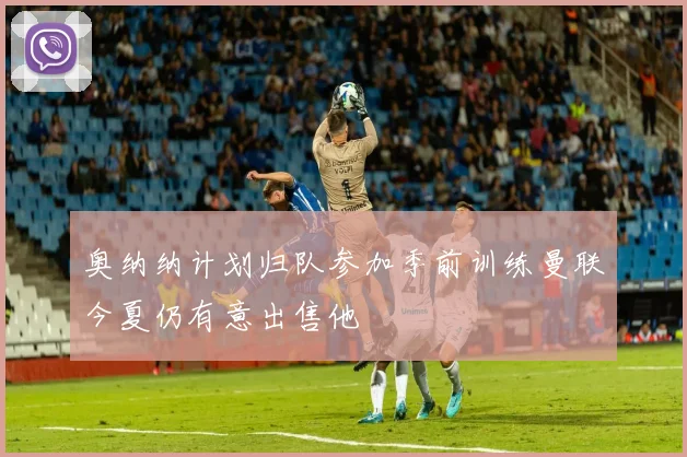 奥纳纳计划归队参加季前训练曼联今夏仍有意出售他