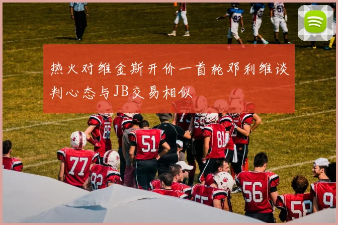 热火对维金斯开价一首轮邓利维谈判心态与JB交易相似