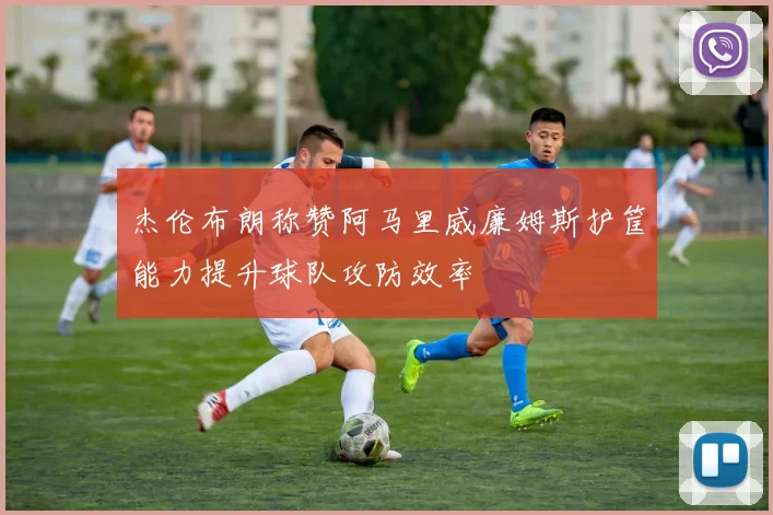 杰伦布朗称赞阿马里威廉姆斯护筐能力提升球队攻防效率