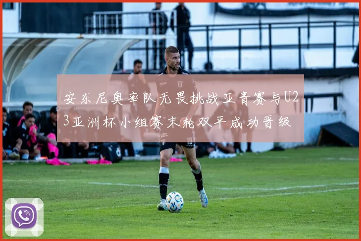 安东尼奥率队无畏挑战亚青赛与U23亚洲杯小组赛末轮双平成功晋级