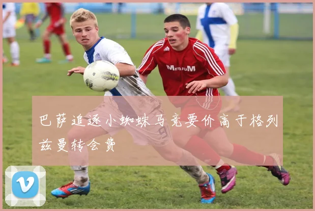巴萨追逐小蜘蛛马竞要价高于格列兹曼转会费
