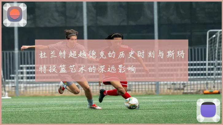 杜兰特超越德克的历史时刻与斯玛特投篮艺术的深远影响