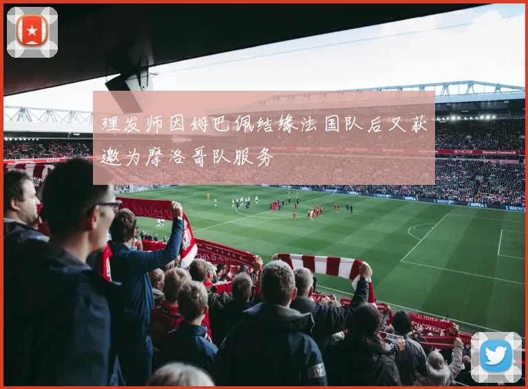 理发师因姆巴佩结缘法国队后又获邀为摩洛哥队服务
