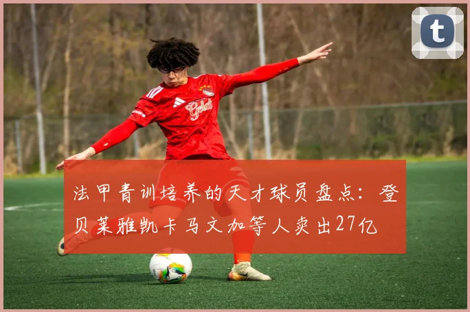 法甲青训培养的天才球员盘点：登贝莱雅凯卡马文加等人卖出27亿