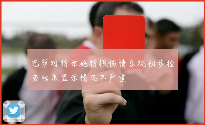 巴萨对特尔施特根伤情乐观初步检查结果显示情况不严重