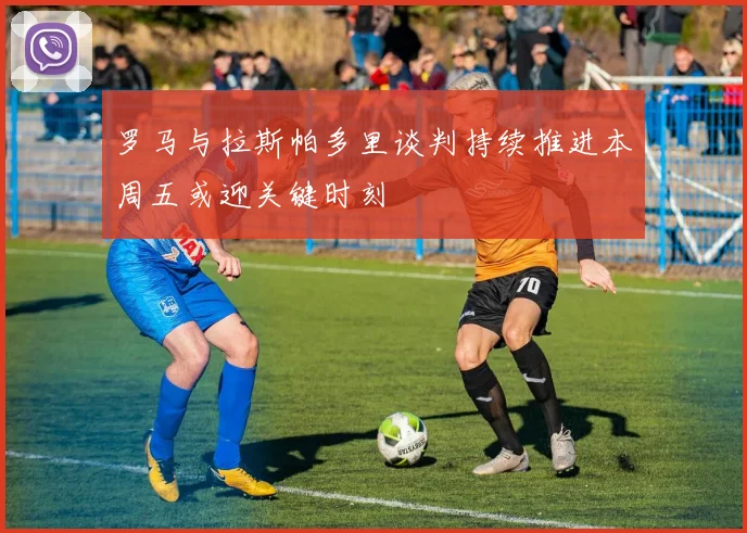罗马与拉斯帕多里谈判持续推进本周五或迎关键时刻