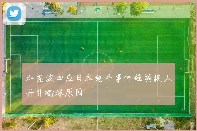 加克波回应日本绝平事件强调换人并非输球原因