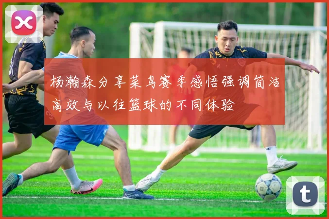 杨瀚森分享菜鸟赛季感悟强调简洁高效与以往篮球的不同体验