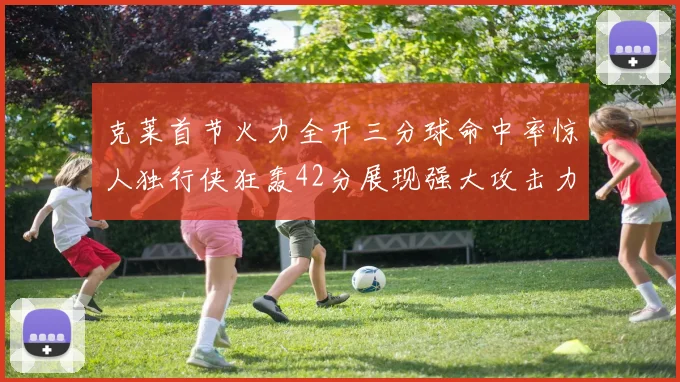 克莱首节火力全开三分球命中率惊人独行侠狂轰42分展现强大攻击力