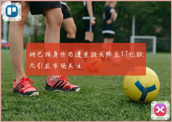 姆巴佩身价恐遭重挫或降至17亿欧元引发市场关注
